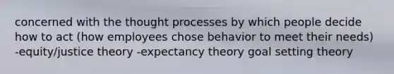 concerned with the thought processes by which people decide how to act (how employees chose behavior to meet their needs) -equity/justice theory -expectancy theory goal setting theory