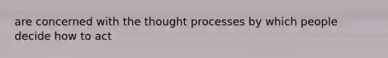 are concerned with the thought processes by which people decide how to act