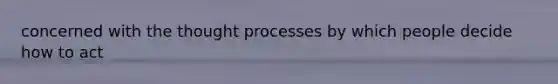 concerned with the thought processes by which people decide how to act