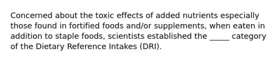 Concerned about the toxic effects of added nutrients especially those found in fortified foods and/or supplements, when eaten in addition to staple foods, scientists established the _____ category of the Dietary Reference Intakes (DRI).