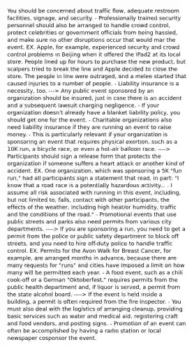 You should be concerned about traffic flow, adequate restroom facilities, signage, and security. - Professionally trained security personnel should also be arranged to handle crowd control, protect celebrities or government officials from being hassled, and make sure no other disruptions occur that would mar the event. EX. Apple, for example, experienced security and crowd control problems in Beijing when it offered the iPad2 at its local store. People lined up for hours to purchase the new product, but scalpers tried to break the line and Apple decided to close the store. The people in line were outraged, and a melee started that caused injuries to a number of people. - Liability insurance is a necessity, too. ---> Any public event sponsored by an organization should be insured, just in case there is an accident and a subsequent lawsuit charging negligence. - If your organization doesn't already have a blanket liability policy, you should get one for the event. - Charitable organizations also need liability insurance if they are running an event to raise money. - This is particularly relevant if your organization is sponsoring an event that requires physical exertion, such as a 10K run, a bicycle race, or even a hot-air balloon race. ----> Participants should sign a release form that protects the organization if someone suffers a heart attack or another kind of accident. EX. One organization, which was sponsoring a 5K "fun run," had all participants sign a statement that read, in part: "I know that a road race is a potentially hazardous activity... . I assume all risk associated with running in this event, including, but not limited to, falls, contact with other participants, the effects of the weather, including high heat/or humidity, traffic and the conditions of the road." - Promotional events that use public streets and parks also need permits from various city departments. ----> If you are sponsoring a run, you need to get a permit from the police or public safety department to block off streets, and you need to hire off-duty police to handle traffic control. EX. Permits for the Avon Walk for Breast Cancer, for example, are arranged months in advance, because there are many requests for "runs" and cities have imposed a limit on how many will be permitted each year. - A food event, such as a chili cook-off or a German "Oktoberfest," requires permits from the public health department and, if liquor is served, a permit from the state alcohol board. ----> If the event is held inside a building, a permit is often required from the fire inspector. - You must also deal with the logistics of arranging cleanup, providing basic services such as water and medical aid, registering craft and food vendors, and posting signs. - Promotion of an event can often be accomplished by having a radio station or local newspaper cosponsor the event.