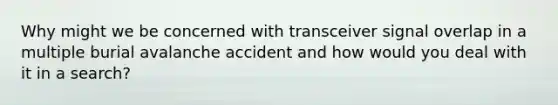 Why might we be concerned with transceiver signal overlap in a multiple burial avalanche accident and how would you deal with it in a search?