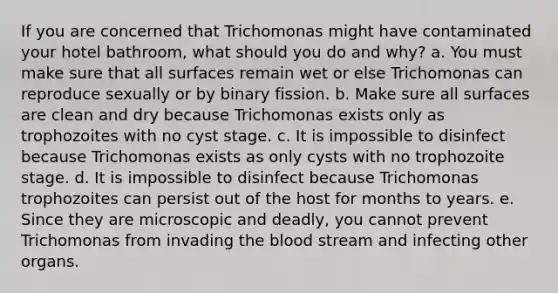 If you are concerned that Trichomonas might have contaminated your hotel bathroom, what should you do and why? a. You must make sure that all surfaces remain wet or else Trichomonas can reproduce sexually or by binary fission. b. Make sure all surfaces are clean and dry because Trichomonas exists only as trophozoites with no cyst stage. c. It is impossible to disinfect because Trichomonas exists as only cysts with no trophozoite stage. d. It is impossible to disinfect because Trichomonas trophozoites can persist out of the host for months to years. e. Since they are microscopic and deadly, you cannot prevent Trichomonas from invading the blood stream and infecting other organs.