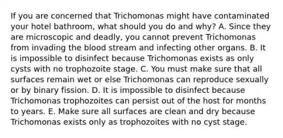 If you are concerned that Trichomonas might have contaminated your hotel bathroom, what should you do and why? A. Since they are microscopic and deadly, you cannot prevent Trichomonas from invading the blood stream and infecting other organs. B. It is impossible to disinfect because Trichomonas exists as only cysts with no trophozoite stage. C. You must make sure that all surfaces remain wet or else Trichomonas can reproduce sexually or by binary fission. D. It is impossible to disinfect because Trichomonas trophozoites can persist out of the host for months to years. E. Make sure all surfaces are clean and dry because Trichomonas exists only as trophozoites with no cyst stage.