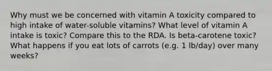 Why must we be concerned with vitamin A toxicity compared to high intake of water-soluble vitamins? What level of vitamin A intake is toxic? Compare this to the RDA. Is beta-carotene toxic? What happens if you eat lots of carrots (e.g. 1 lb/day) over many weeks?