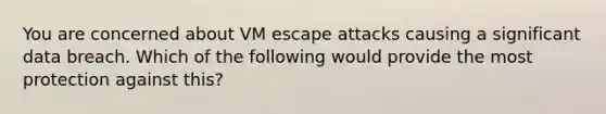 You are concerned about VM escape attacks causing a significant data breach. Which of the following would provide the most protection against this?