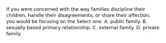 If you were concerned with the way families discipline their children, handle their disagreements, or share their affection, you would be focusing on the Select one: A. public family. B. sexually based primary relationship. C. external family. D. private family.