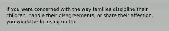 If you were concerned with the way families discipline their children, handle their disagreements, or share their affection, you would be focusing on the