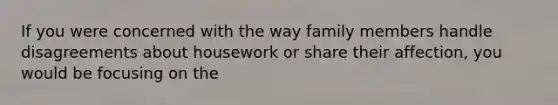 If you were concerned with the way family members handle disagreements about housework or share their affection, you would be focusing on the