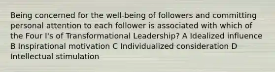 Being concerned for the well-being of followers and committing personal attention to each follower is associated with which of the Four I's of Transformational Leadership? A Idealized influence B Inspirational motivation C Individualized consideration D Intellectual stimulation