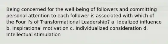 Being concerned for the well-being of followers and committing personal attention to each follower is associated with which of the Four I's of Transformational Leadership? a. Idealized influence b. Inspirational motivation c. Individualized consideration d. Intellectual stimulation