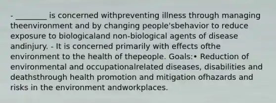 - ________ is concerned withpreventing illness through managing theenvironment and by changing people'sbehavior to reduce exposure to biologicaland non-biological agents of disease andinjury. - It is concerned primarily with effects ofthe environment to the health of thepeople. Goals:• Reduction of environmental and occupationalrelated diseases, disabilities and deathsthrough health promotion and mitigation ofhazards and risks in the environment andworkplaces.