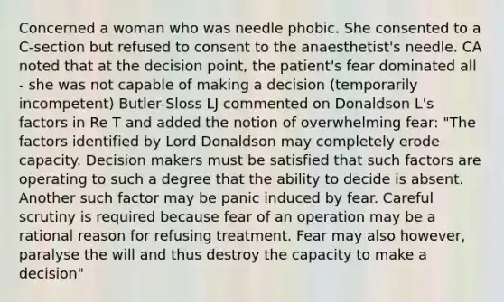 Concerned a woman who was needle phobic. She consented to a C-section but refused to consent to the anaesthetist's needle. CA noted that at the decision point, the patient's fear dominated all - she was not capable of making a decision (temporarily incompetent) Butler-Sloss LJ commented on Donaldson L's factors in Re T and added the notion of overwhelming fear: "The factors identified by Lord Donaldson may completely erode capacity. Decision makers must be satisfied that such factors are operating to such a degree that the ability to decide is absent. Another such factor may be panic induced by fear. Careful scrutiny is required because fear of an operation may be a rational reason for refusing treatment. Fear may also however, paralyse the will and thus destroy the capacity to make a decision"