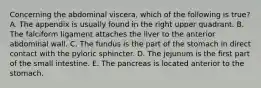 Concerning the abdominal viscera, which of the following is true? A. The appendix is usually found in the right upper quadrant. B. The falciform ligament attaches the liver to the anterior abdominal wall. C. The fundus is the part of the stomach in direct contact with the pyloric sphincter. D. The jejunum is the first part of the small intestine. E. The pancreas is located anterior to the stomach.