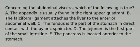 Concerning the abdominal viscera, which of the following is true? A. The appendix is usually found in the right upper quadrant. B. The falciform ligament attaches the liver to the anterior abdominal wall. C. The fundus is the part of the stomach in direct contact with the pyloric sphincter. D. The jejunum is the first part of the small intestine. E. The pancreas is located anterior to the stomach.