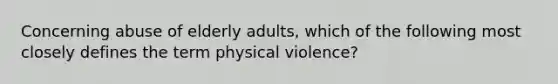 Concerning abuse of elderly adults, which of the following most closely defines the term physical violence?