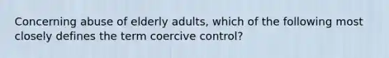 Concerning abuse of elderly adults, which of the following most closely defines the term coercive control?