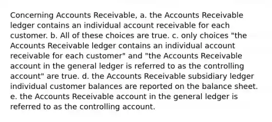 Concerning Accounts Receivable, a. the Accounts Receivable ledger contains an individual account receivable for each customer. b. All of these choices are true. c. only choices "the Accounts Receivable ledger contains an individual account receivable for each customer" and "the Accounts Receivable account in <a href='https://www.questionai.com/knowledge/kdxbifuCZE-the-general-ledger' class='anchor-knowledge'>the general ledger</a> is referred to as the controlling account" are true. d. the Accounts Receivable subsidiary ledger individual customer balances are reported on the balance sheet. e. the Accounts Receivable account in the general ledger is referred to as the controlling account.