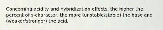 Concerning acidity and hybridization effects, the higher the percent of s-character, the more (unstable/stable) the base and (weaker/stronger) the acid.