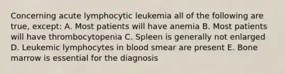 Concerning acute lymphocytic leukemia all of the following are true, except: A. Most patients will have anemia B. Most patients will have thrombocytopenia C. Spleen is generally not enlarged D. Leukemic lymphocytes in blood smear are present E. Bone marrow is essential for the diagnosis