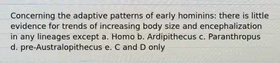 Concerning the adaptive patterns of early hominins: there is little evidence for trends of increasing body size and encephalization in any lineages except a. Homo b. Ardipithecus c. Paranthropus d. pre-Australopithecus e. C and D only