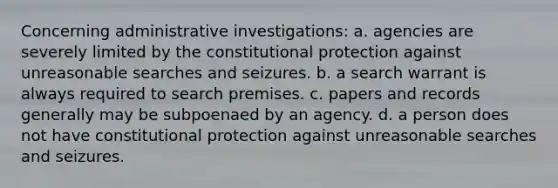 Concerning administrative investigations: a. agencies are severely limited by the constitutional protection against unreasonable searches and seizures. b. a search warrant is always required to search premises. c. papers and records generally may be subpoenaed by an agency. d. a person does not have constitutional protection against unreasonable searches and seizures.