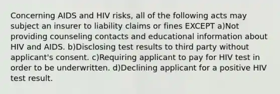 Concerning AIDS and HIV risks, all of the following acts may subject an insurer to liability claims or fines EXCEPT a)Not providing counseling contacts and educational information about HIV and AIDS. b)Disclosing test results to third party without applicant's consent. c)Requiring applicant to pay for HIV test in order to be underwritten. d)Declining applicant for a positive HIV test result.