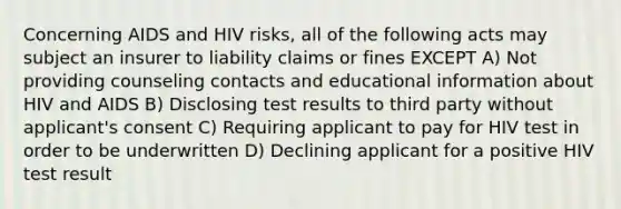 Concerning AIDS and HIV risks, all of the following acts may subject an insurer to liability claims or fines EXCEPT A) Not providing counseling contacts and educational information about HIV and AIDS B) Disclosing test results to third party without applicant's consent C) Requiring applicant to pay for HIV test in order to be underwritten D) Declining applicant for a positive HIV test result