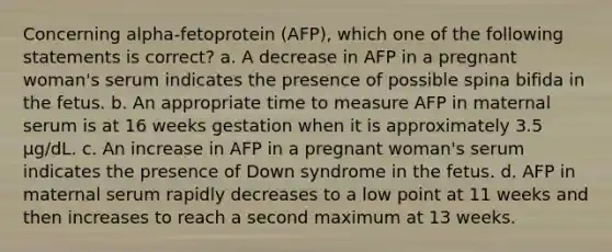 Concerning alpha-fetoprotein (AFP), which one of the following statements is correct? a. A decrease in AFP in a pregnant woman's serum indicates the presence of possible spina bifida in the fetus. b. An appropriate time to measure AFP in maternal serum is at 16 weeks gestation when it is approximately 3.5 µg/dL. c. An increase in AFP in a pregnant woman's serum indicates the presence of Down syndrome in the fetus. d. AFP in maternal serum rapidly decreases to a low point at 11 weeks and then increases to reach a second maximum at 13 weeks.