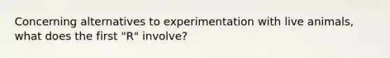 Concerning alternatives to experimentation with live animals, what does the first "R" involve?