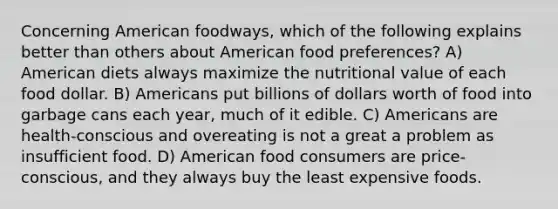 Concerning American foodways, which of the following explains better than others about American food preferences? A) American diets always maximize the nutritional value of each food dollar. B) Americans put billions of dollars worth of food into garbage cans each year, much of it edible. C) Americans are health-conscious and overeating is not a great a problem as insufficient food. D) American food consumers are price-conscious, and they always buy the least expensive foods.