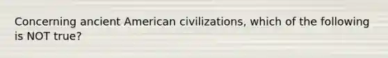 Concerning ancient American civilizations, which of the following is NOT true?