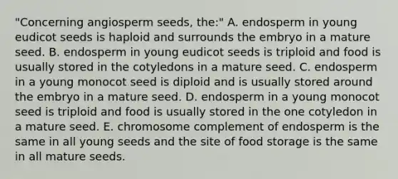 "Concerning angiosperm seeds, the:" A. endosperm in young eudicot seeds is haploid and surrounds the embryo in a mature seed. B. endosperm in young eudicot seeds is triploid and food is usually stored in the cotyledons in a mature seed. C. endosperm in a young monocot seed is diploid and is usually stored around the embryo in a mature seed. D. endosperm in a young monocot seed is triploid and food is usually stored in the one cotyledon in a mature seed. E. chromosome complement of endosperm is the same in all young seeds and the site of food storage is the same in all mature seeds.