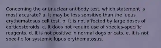 Concerning the antinuclear antibody test, which statement is most accurate? a. It may be less sensitive than the lupus erythematosus cell test. b. It is not affected by large doses of corticosteroids. c. It does not require use of species-specific reagents. d. It is not positive in normal dogs or cats. e. It is not specific for systemic lupus erythematosus.