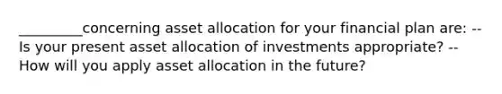 _________concerning asset allocation for your financial plan are: --Is your present asset allocation of investments appropriate? --How will you apply asset allocation in the future?