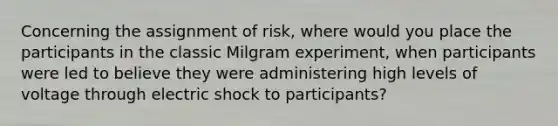 Concerning the assignment of risk, where would you place the participants in the classic Milgram experiment, when participants were led to believe they were administering high levels of voltage through electric shock to participants?