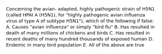 Concerning the avian- adapted, highly pathogenic strain of H5N1 (called HPAI A (H5N1), for "highly pathogenic avian influenza virus of type A of subtype H5N1"), which of the following if false: A. Causes "avian influenza" or simply "bird flu" B. Has resulted in death of many millions of chickens and birds C. Has resulted in recent deaths of many hundred thousands of exposed human D. Endemic in many bird population E. All of the above are true