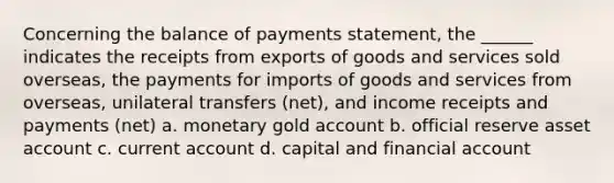 ​Concerning the balance of payments statement, the ______ indicates the receipts from exports of goods and services sold overseas, the payments for imports of goods and services from overseas, unilateral transfers (net), and income receipts and payments (net) a. ​monetary gold account b. ​official reserve asset account c. ​current account d. ​capital and financial account