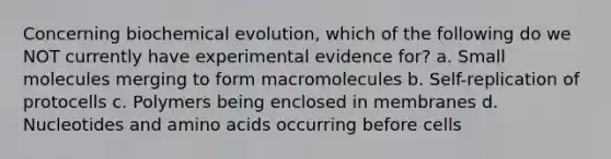 Concerning biochemical evolution, which of the following do we NOT currently have experimental evidence for? a. Small molecules merging to form macromolecules b. Self-replication of protocells c. Polymers being enclosed in membranes d. Nucleotides and amino acids occurring before cells