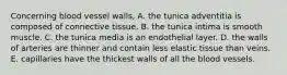 Concerning blood vessel walls, A. the tunica adventitia is composed of connective tissue. B. the tunica intima is smooth muscle. C. the tunica media is an endothelial layer. D. the walls of arteries are thinner and contain less elastic tissue than veins. E. capillaries have the thickest walls of all the blood vessels.