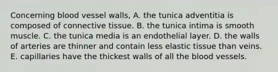 Concerning blood vessel walls, A. the tunica adventitia is composed of connective tissue. B. the tunica intima is smooth muscle. C. the tunica media is an endothelial layer. D. the walls of arteries are thinner and contain less elastic tissue than veins. E. capillaries have the thickest walls of all the blood vessels.