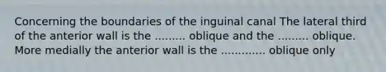 Concerning the boundaries of the inguinal canal The lateral third of the anterior wall is the ......... oblique and the ......... oblique. More medially the anterior wall is the ............. oblique only