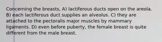 Concerning the breasts, A) lactiferous ducts open on the areola. B) each lactiferous duct supplies an alveolus. C) they are attached to the pectoralis major muscles by mammary ligaments. D) even before puberty, the female breast is quite different from the male breast.