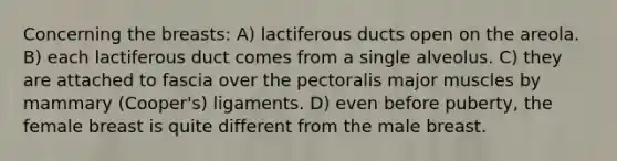 Concerning the breasts: A) lactiferous ducts open on the areola. B) each lactiferous duct comes from a single alveolus. C) they are attached to fascia over the pectoralis major muscles by mammary (Cooper's) ligaments. D) even before puberty, the female breast is quite different from the male breast.