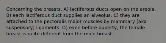 Concerning the breasts, A) lactiferous ducts open on the areola. B) each lactiferous duct supplies an alveolus. C) they are attached to the pectoralis major muscles by mammary (aka suspensory) ligaments. D) even before puberty, the female breast is quite different from the male breast.