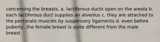 concerning the breasts, a. lactiferous ducts open on the areola b. each lactiferous duct supplies an alveolus c. they are attached to the pectoralis muscles by suspensory ligaments d. even before puberty, the female breast is quite different from the male breast