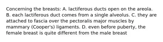 Concerning the breasts: A. lactiferous ducts open on the areola. B. each lactiferous duct comes from a single alveolus. C. they are attached to fascia over the pectoralis major muscles by mammary (Cooper's) ligaments. D. even before puberty, the female breast is quite different from the male breast