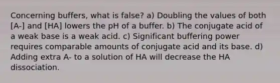 Concerning buffers, what is false? a) Doubling the values of both [A-] and [HA] lowers the pH of a buffer. b) The conjugate acid of a weak base is a weak acid. c) Significant buffering power requires comparable amounts of conjugate acid and its base. d) Adding extra A- to a solution of HA will decrease the HA dissociation.