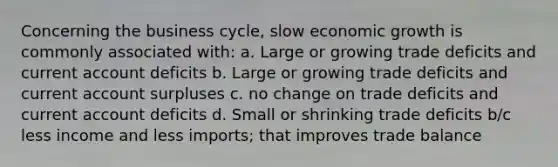 Concerning the business cycle, slow economic growth is commonly associated with: a. Large or growing trade deficits and current account deficits b. Large or growing trade deficits and current account surpluses c. no change on trade deficits and current account deficits d. Small or shrinking trade deficits b/c less income and less imports; that improves trade balance