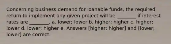 Concerning business demand for loanable funds, the required return to implement any given project will be ________ if interest rates are ________. a. lower; lower b. higher; higher c. higher; lower d. lower; higher e. Answers [higher; higher] and [lower; lower] are correct.